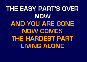 THE EASY PART'S OVER
NOW
AND YOU ARE GONE
NOW COMES
THE HARDEST PART
LIVING ALONE
