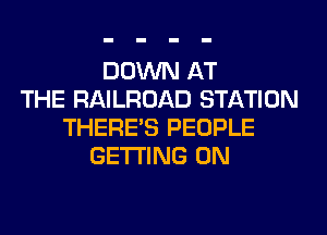 DOWN AT
THE RAILROAD STATION
THERE'S PEOPLE
GETTING 0N