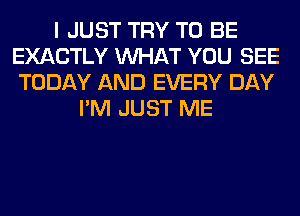 I JUST TRY TO BE
EXACTLY WHAT YOU SEE
TODAY AND EVERY DAY
I'M JUST ME