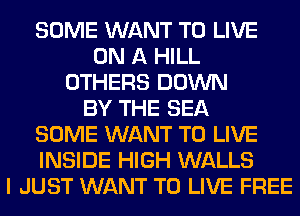 SOME WANT TO LIVE
ON A HILL
OTHERS DOWN
BY THE SEA
SOME WANT TO LIVE
INSIDE HIGH WALLS
I JUST WANT TO LIVE FREE