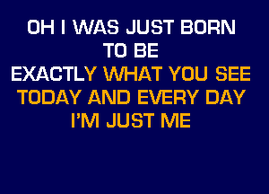 OH I WAS JUST BORN
TO BE
EXACTLY WHAT YOU SEE
TODAY AND EVERY DAY
I'M JUST ME