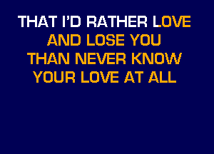 THAT I'D RATHER LOVE
AND LOSE YOU
THAN NEVER KNOW
YOUR LOVE AT ALL