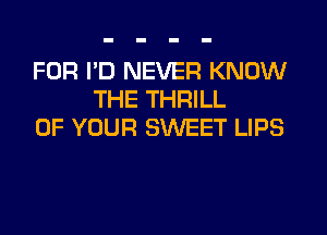 FOR I'D NEVER KNOW
THE THRILL
OF YOUR SWEET LIPS