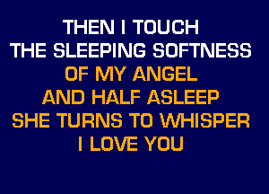 THEN I TOUCH
THE SLEEPING SOFTNESS
OF MY ANGEL
AND HALF ASLEEP
SHE TURNS TO VVHISPER
I LOVE YOU