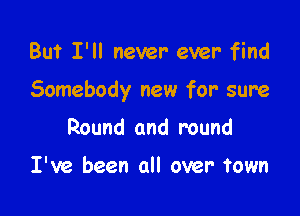 But I'll never- ever find

Somebody new for sure

Round and round

I've been all over town