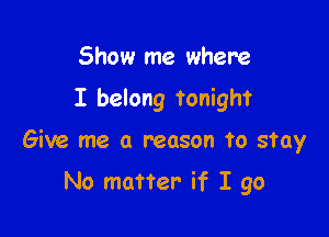 Show me where

I belong tonight

Give me a reason to stay

No matter- if I go