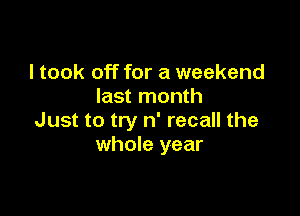 I took off for a weekend
last month

Just to try n' recall the
whole year