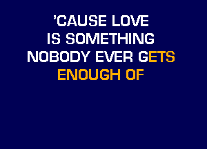 'CAUSE LOVE
IS SOMETHING
NOBODY EVER GETS
ENOUGH 0F