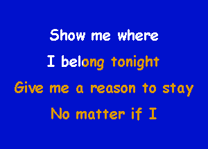 Show me where

I belong tonight

Give me a reason to stay
No matter if I