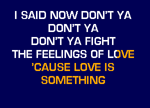 I SAID NOW DON'T YA
DON'T YA
DON'T YA FIGHT
THE FEELINGS OF LOVE
'CAUSE LOVE IS
SOMETHING