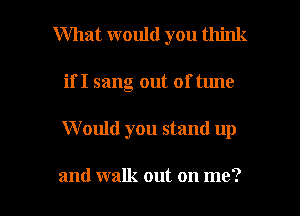 What would you think
if I sang out of tune

W ould you stand up

and walk out on me? I