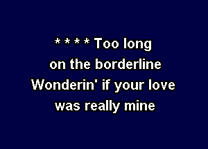 1' ' ' Too long
on the borderline

Wonderin' if your love
was really mine