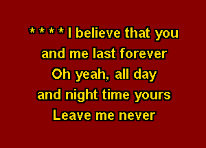 ' ik I believe that you
and me last forever

Oh yeah, all day
and night time yours
Leave me never