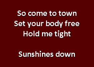 So come to town
Set your body free

Hold me tight

Sunshines down