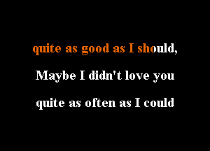 quite as good as I should,

Maybe I didn't love you

quite as often as I could