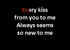 Every kiss
from you to me

Always seems
so new to me
