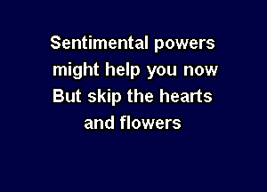Sentimental powers
might help you now
But skip the hearts

and flowers