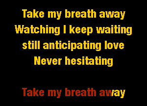 Take my breath away
Watching I keep waiting
still anticipating love
Never hesitating

Take my breath away I