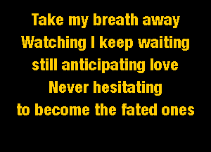 Take my breath away
Watching I keep waiting
still anticipating love
Never hesitating
to become the fated ones