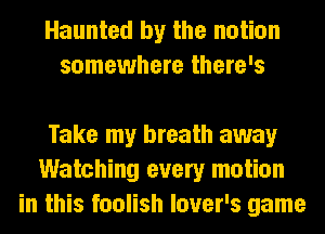 Haunted by the notion
somewhere there's

Take my breath away
Watching every motion
in this foolish lover's game