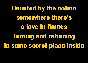 Haunted by the notion
somewhere there's
a love in flames
Turning and returning
to some secret place inside