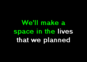 We'll make a

space in the lives
that we planned