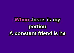 When Jesus is my

portion
A constant friend is he