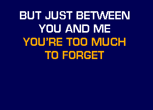 BUT JUST BETWEEN
YOU AND ME
YOU'RE TOO MUCH
TO FORGET