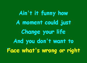 Ain't it funny how
A moment could just
Change your life
And you don't want to

Face what's wrong or right