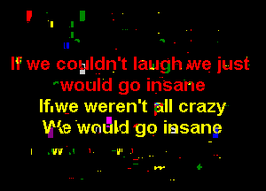 u, . -
If we coyldn't laugh me just
'would go insane

lfuwe weren't all crazy
We .meld go iasang

l .vva ' -v-.'

--.w G