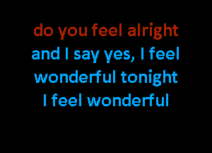 do you feel alright
and I say yes, Ifeel

wonderful tonight
I feel wonderful