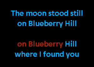 The moon stood still
on Blueberry Hill

on Blueberry Hill
where I found you