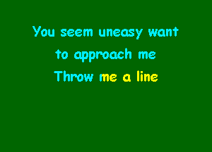 You seem uneasy wan?

to approach me

Throw me a line