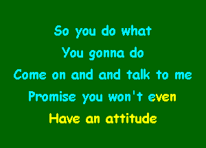 So you do what

You gonna do
Come on and and talk to me
Promise you won't even
Have an attitude