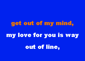 get out of my mind,

my love for you is way

out of line,