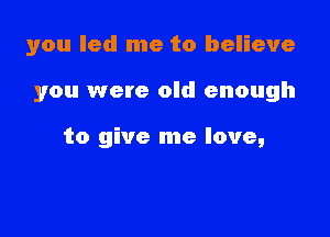 you led me to believe

you were old enough

to give me love,