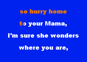 so hurry home

to your Mama,

I'm sure she wonders

where you are,