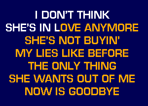 I DON'T THINK
SHE'S IN LOVE ANYMORE
SHE'S NOT BUYIN'
MY LIES LIKE BEFORE
THE ONLY THING
SHE WANTS OUT OF ME
NOW IS GOODBYE