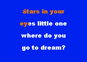 Stars in your

eyes little one
where do you

go to dream?