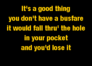 It's a good thing
you don't have a busfare
it would fall thru' the hole
in your pocket
and you'd lose it