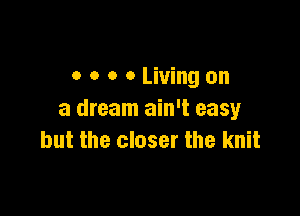 o o o 0 Living on

a dream ain't easy
but the closer the knit