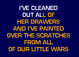 I'VE CLEANED
OUT ALL OF
HER DRAWERS
AND I'VE PAINTED
OVER THE SCRATCHES
FROM ALL
OF OUR LITI'LE WARS
