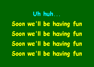 Uh huh...
Soon we'll be having fun

Soon we'll be having fun
Soon we'll be having fun
Soon we'll be having fun