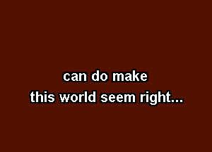 can do make
this world seem right...