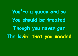 You're a queen and so
You should be treated

Though you never get
The lovin' that you needed