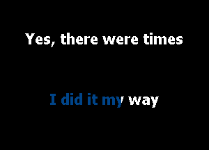 Yes, there were times

I did it my way
