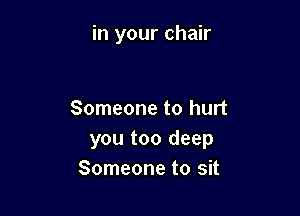in your chair

Someone to hurt
you too deep
Someone to sit