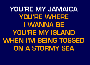 YOU'RE MY JAMAICA
YOU'RE WHERE
I WANNA BE
YOU'RE MY ISLAND
WHEN I'M BEING TOSSED
ON A STORMY SEA
