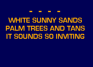 WHITE SUNNY SANDS
PALM TREES AND TANS
IT SOUNDS SO INVITING