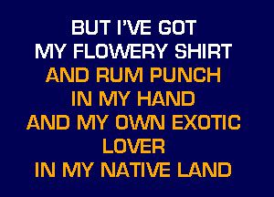 BUT I'VE GOT
MY FLOWERY SHIRT
AND RUM PUNCH
IN MY HAND
AND MY OWN EXOTIC
LOVER
IN MY NATIVE LAND
